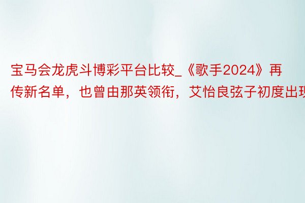 宝马会龙虎斗博彩平台比较_《歌手2024》再传新名单，也曾由那英领衔，艾怡良弦子初度出现