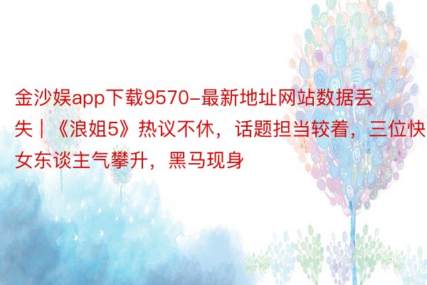 金沙娱app下载9570-最新地址网站数据丢失 | 《浪姐5》热议不休，话题担当较着，三位快女东谈主气攀升，黑马现身