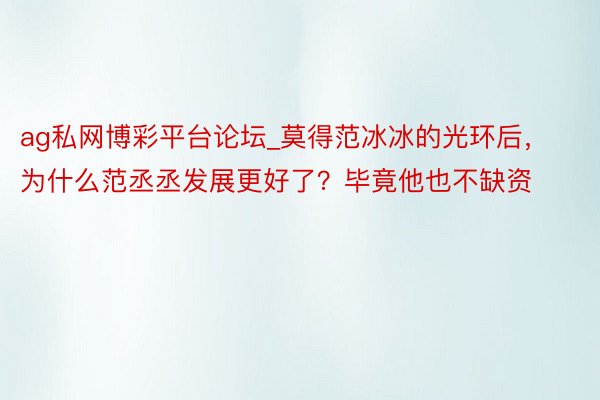 ag私网博彩平台论坛_莫得范冰冰的光环后，为什么范丞丞发展更好了？毕竟他也不缺资