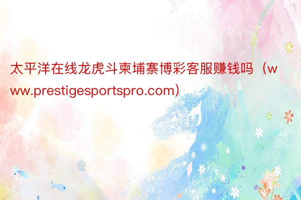 太平洋在线龙虎斗柬埔寨博彩客服赚钱吗（www.prestigesportspro.com）