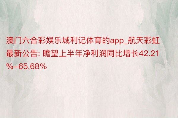 澳门六合彩娱乐城利记体育的app_航天彩虹最新公告: 瞻望上半年净利润同比增长42.21%-65.68%