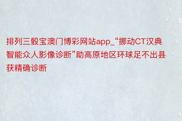 排列三骰宝澳门博彩网站app_“挪动CT汉典智能众人影像诊断”助高原地区环球足不出县获精确诊断