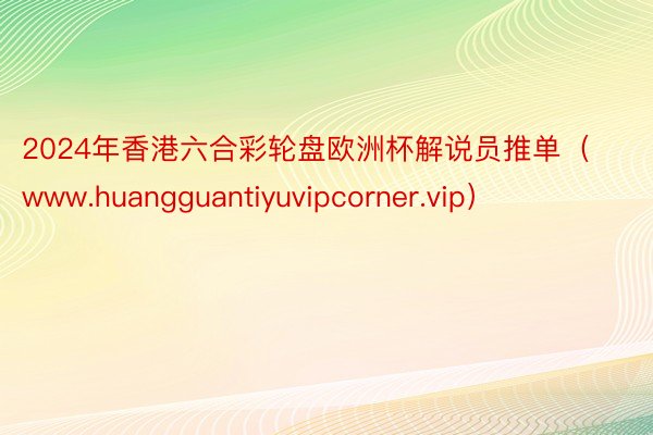 2024年香港六合彩轮盘欧洲杯解说员推单（www.huangguantiyuvipcorner.vip）