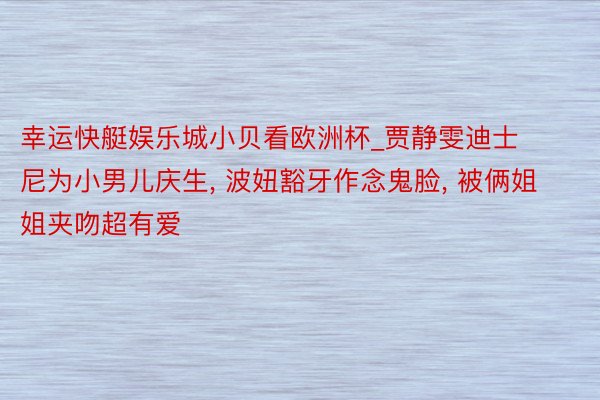 幸运快艇娱乐城小贝看欧洲杯_贾静雯迪士尼为小男儿庆生， 波妞豁牙作念鬼脸， 被俩姐姐夹吻超有爱