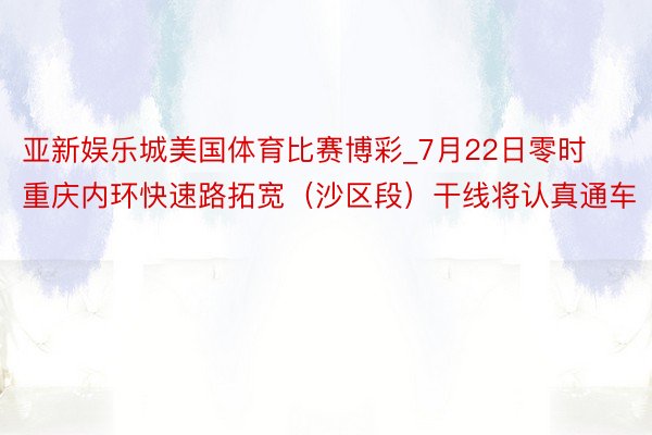 亚新娱乐城美国体育比赛博彩_7月22日零时 重庆内环快速路拓宽（沙区段）干线将认真通车