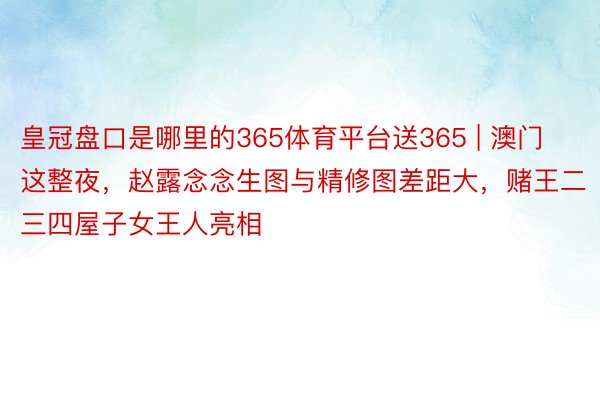 皇冠盘口是哪里的365体育平台送365 | 澳门这整夜，赵露念念生图与精修图差距大，赌王二三四屋子女王人亮相