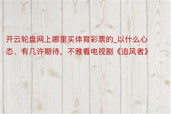 开云轮盘网上哪里买体育彩票的_以什么心态、有几许期待，不雅看电视剧《追风者》