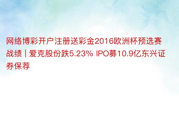 网络博彩开户注册送彩金2016欧洲杯预选赛战绩 | 爱克股份跌5.23% IPO募10.9亿东兴证券保荐