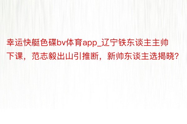 幸运快艇色碟bv体育app_辽宁铁东谈主主帅下课，范志毅出山引推断，新帅东谈主选揭晓？