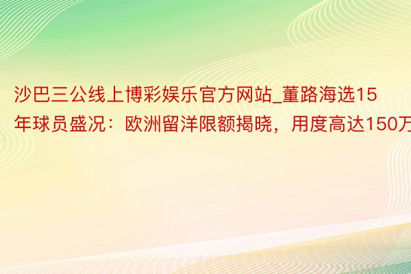 沙巴三公线上博彩娱乐官方网站_董路海选15年球员盛况：欧洲留洋限额揭晓，用度高达150万