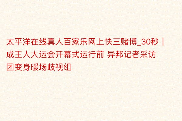 太平洋在线真人百家乐网上快三赌博_30秒｜成王人大运会开幕式运行前 异邦记者采访团变身暖场歧视组