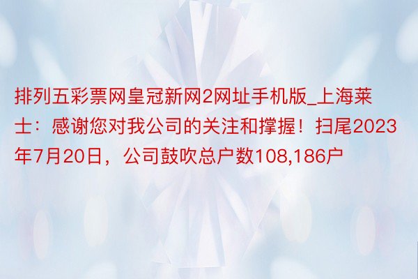 排列五彩票网皇冠新网2网址手机版_上海莱士：感谢您对我公司的关注和撑握！扫尾2023年7月20日，公司鼓吹总户数108,186户
