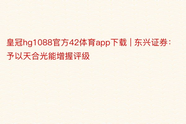 皇冠hg1088官方42体育app下载 | 东兴证券：予以天合光能增握评级