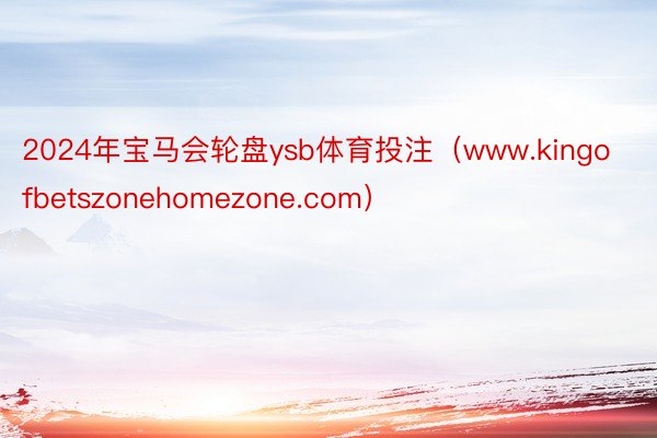 2024年宝马会轮盘ysb体育投注（www.kingofbetszonehomezone.com）