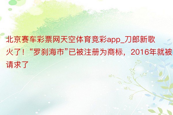 北京赛车彩票网天空体育竞彩app_刀郎新歌火了！“罗刹海市”已被注册为商标，2016年就被请求了