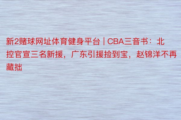 新2赌球网址体育健身平台 | CBA三音书：北控官宣三名新援，广东引援捡到宝，赵锦洋不再藏拙