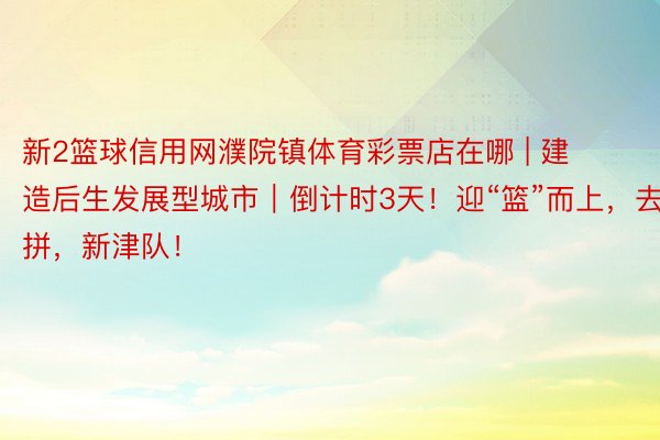 新2篮球信用网濮院镇体育彩票店在哪 | 建造后生发展型城市｜倒计时3天！迎“篮”而上，去拼，新津队！