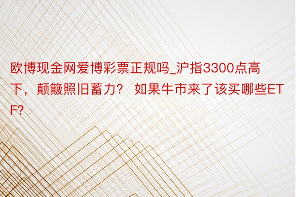 欧博现金网爱博彩票正规吗_沪指3300点高下，颠簸照旧蓄力？ 如果牛市来了该买哪些ETF？