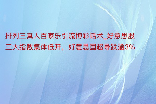 排列三真人百家乐引流博彩话术_好意思股三大指数集体低开，好意思国超导跌逾3%