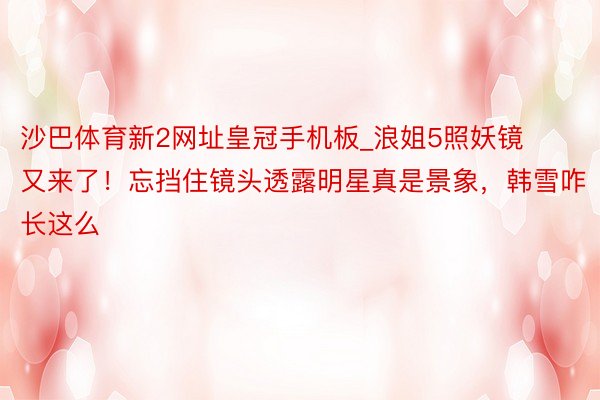 沙巴体育新2网址皇冠手机板_浪姐5照妖镜又来了！忘挡住镜头透露明星真是景象，韩雪咋长这么