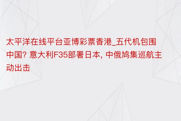 太平洋在线平台亚博彩票香港_五代机包围中国? 意大利F35部署日本， 中俄鸠集巡航主动出击