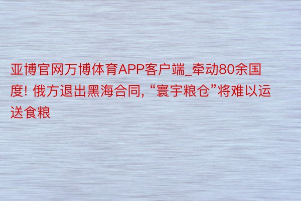 亚博官网万博体育APP客户端_牵动80余国度! 俄方退出黑海合同， “寰宇粮仓”将难以运送食粮