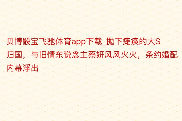 贝博骰宝飞驰体育app下载_抛下瘫痪的大S归国，与旧情东说念主蔡妍风风火火，条约婚配内幕浮出