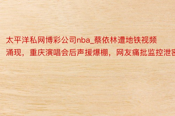 太平洋私网博彩公司nba_蔡依林遭地铁视频涌现，重庆演唱会后声援爆棚，网友痛批监控泄密