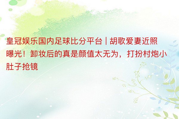 皇冠娱乐国内足球比分平台 | 胡歌爱妻近照曝光！卸妆后的真是颜值太无为，打扮村炮小肚子抢镜