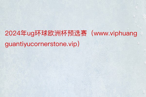 2024年ug环球欧洲杯预选赛（www.viphuangguantiyucornerstone.vip）