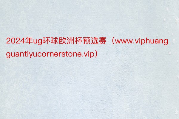 2024年ug环球欧洲杯预选赛（www.viphuangguantiyucornerstone.vip）