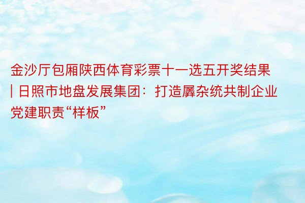 金沙厅包厢陕西体育彩票十一选五开奖结果 | 日照市地盘发展集团：打造羼杂统共制企业党建职责“样板”