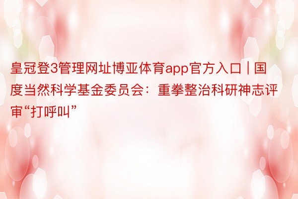 皇冠登3管理网址博亚体育app官方入口 | 国度当然科学基金委员会：重拳整治科研神志评审“打呼叫”