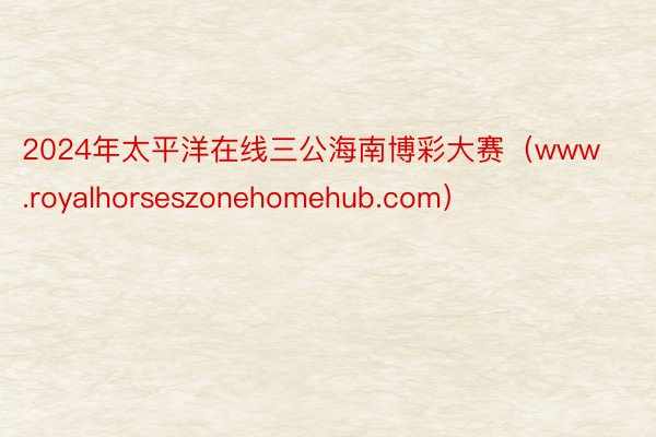 2024年太平洋在线三公海南博彩大赛（www.royalhorseszonehomehub.com）