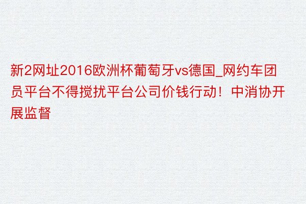 新2网址2016欧洲杯葡萄牙vs德国_网约车团员平台不得搅扰平台公司价钱行动！中消协开展监督