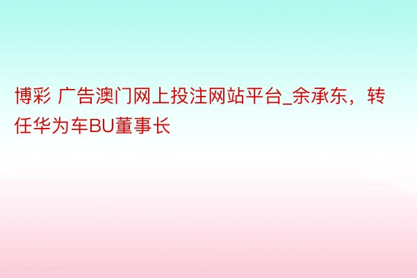 博彩 广告澳门网上投注网站平台_余承东，转任华为车BU董事长
