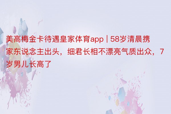 美高梅金卡待遇皇家体育app | 58岁清晨携家东说念主出头，细君长相不漂亮气质出众，7岁男儿长高了
